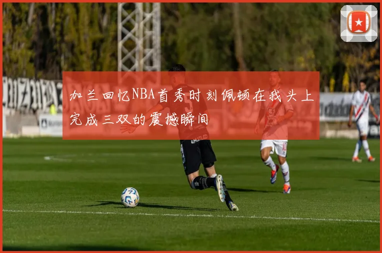加兰回忆NBA首秀时刻佩顿在我头上完成三双的震撼瞬间