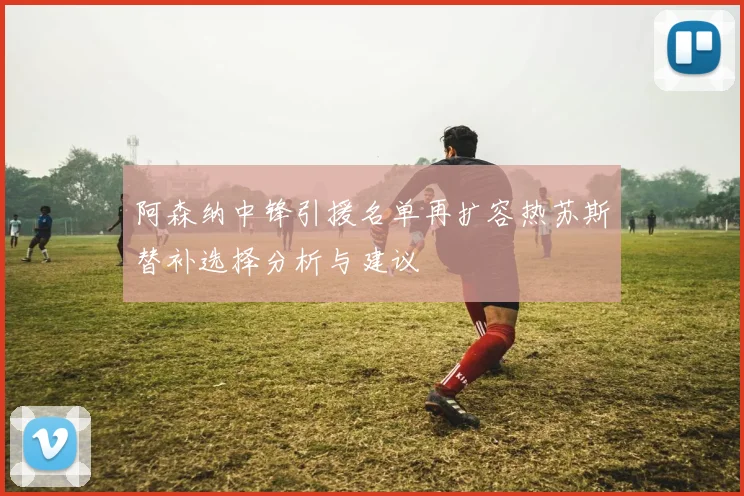 阿森纳中锋引援名单再扩容热苏斯替补选择分析与建议