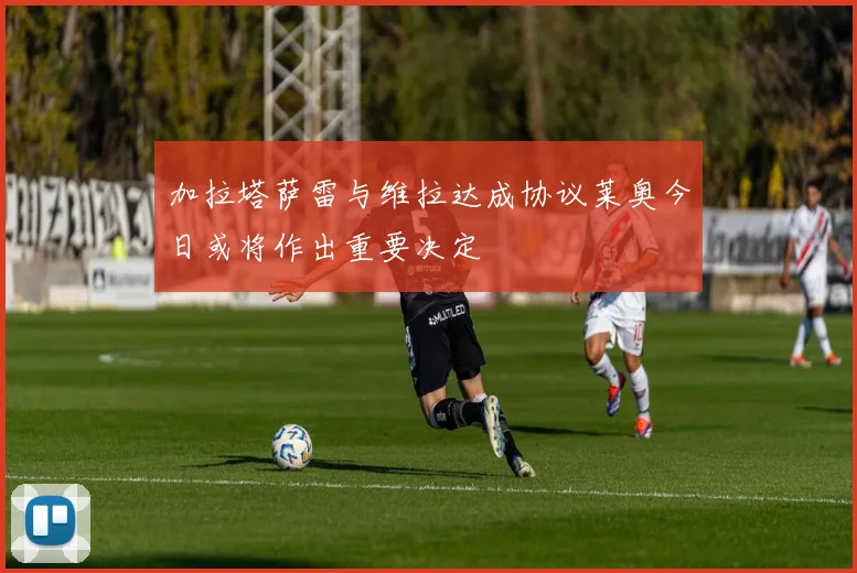 加拉塔萨雷与维拉达成协议莱奥今日或将作出重要决定