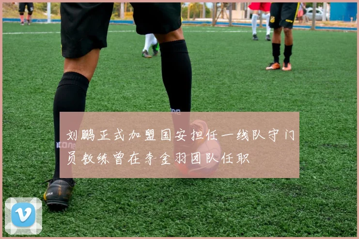 刘鹏正式加盟国安担任一线队守门员教练曾在李金羽团队任职