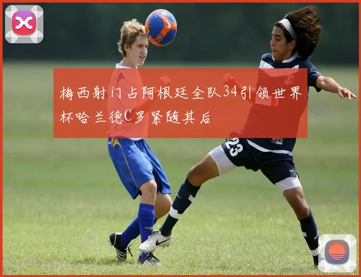 梅西射门占阿根廷全队34引领世界杯哈兰德C罗紧随其后