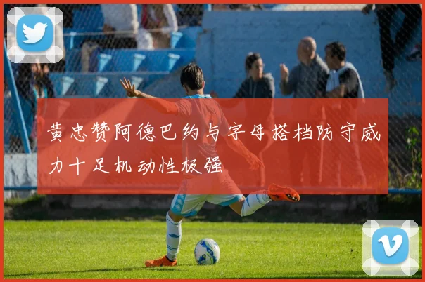 黄忠赞阿德巴约与字母搭档防守威力十足机动性极强